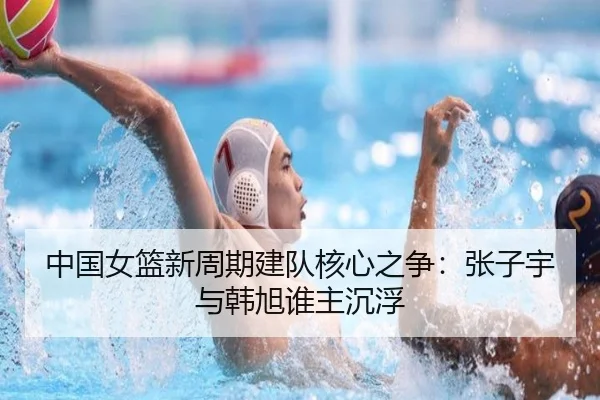 中国女篮新周期建队核心之争：张子宇与韩旭谁主沉浮