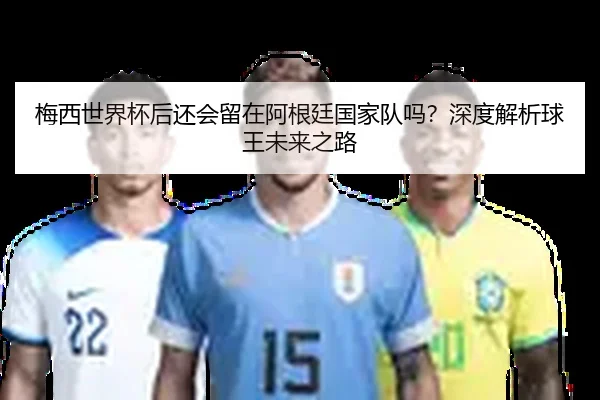 梅西世界杯后还会留在阿根廷国家队吗？深度解析球王未来之路