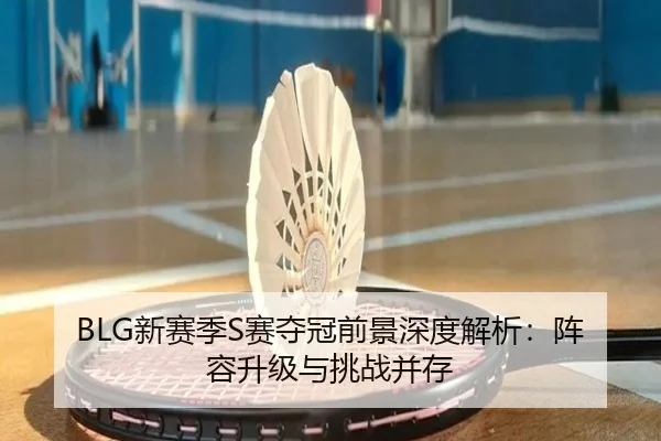 BLG新赛季S赛夺冠前景深度解析：阵容升级与挑战并存