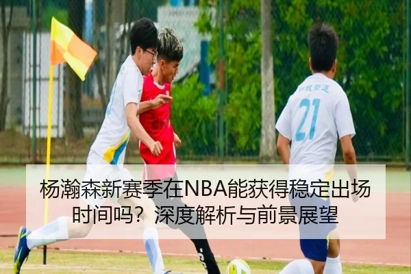 杨瀚森新赛季在NBA能获得稳定出场时间吗？深度解析与前景展望