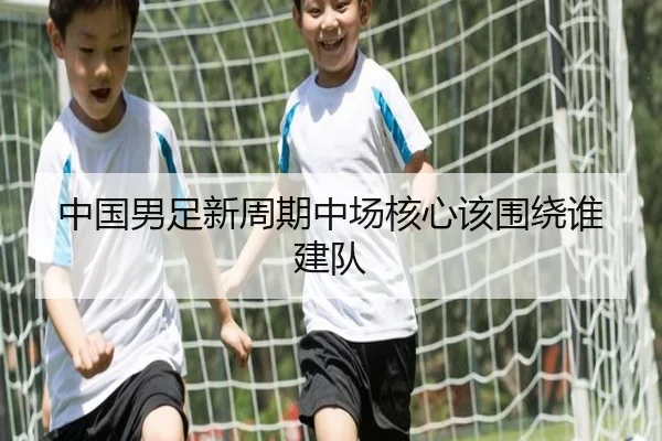 中国男足新周期中场核心该围绕谁建队