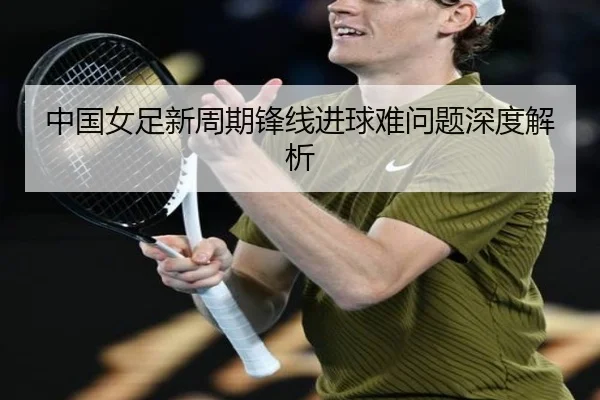 中国女足新周期锋线进球难问题深度解析