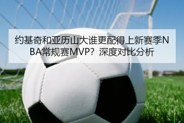 约基奇和亚历山大谁更配得上新赛季NBA常规赛MVP？深度对比分析