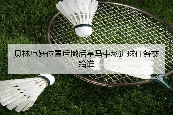 贝林厄姆位置后撤后皇马中场进球任务交给谁